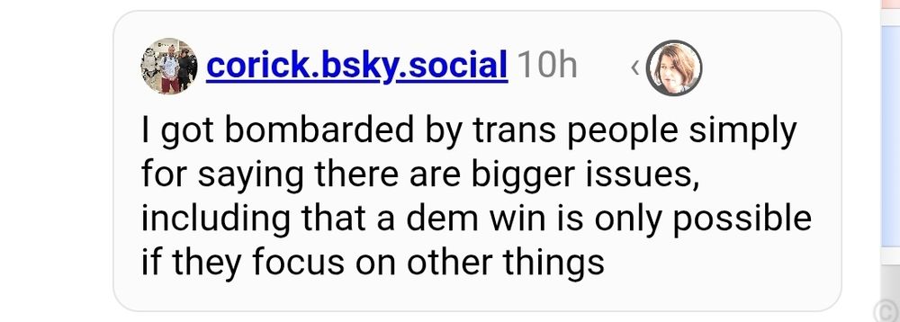corick.bsky.social 10h 
I got bombarded by trans people simply for saying there are bigger issues including that a dem win is only possible if they focus on other things 
