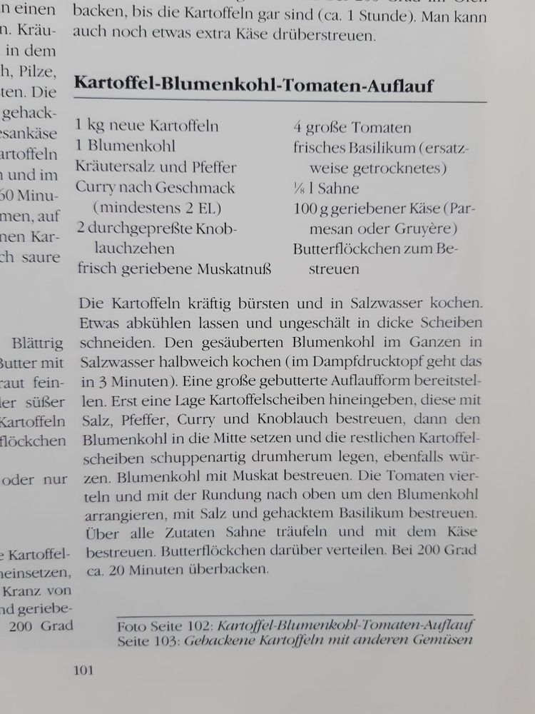 Hier ist der extrahierte Text aus dem Bild:


---

Kartoffel-Blumenkohl-Tomaten-Auflauf

Zutaten:

1 kg neue Kartoffeln

1 Blumenkohl

Kräutersalz und Pfeffer

Curry nach Geschmack (mindestens 2 EL)

2 durchgepresste Knoblauchzehen

frisch geriebene Muskatnuss

4 große Tomaten

frisches Basilikum (ersatzweise getrocknetes)

1/8 l Sahne

100 g geriebener Käse (Parmesan oder Gruyère)

Butterflöckchen zum Bestreuen


Zubereitung:
Die Kartoffeln kräftig bürsten und in Salzwasser kochen. Etwas abkühlen lassen und ungeschält in dicke Scheiben schneiden. Den gesäuberten Blumenkohl im Ganzen in Salzwasser halbweich kochen (im Dampfdrucktopf geht das in 3 Minuten).

Eine große gebutterte Auflaufform bereitstellen. Erst eine Lage Kartoffelscheiben hineinlegen, diese mit Salz, Pfeffer, Curry und Knoblauch bestreuen. Dann den Blumenkohl in die Mitte setzen und die restlichen Kartoffelscheiben schuppenartig drumherum legen, ebenfalls würzen. Blumenkohl mit Muskat bestreuen.

Die Tomaten vierteln und mit der Rundung nach oben um den Blumenkohl arrangieren, mit Salz und gehacktem Basilikum bestreuen. Über alle Zutaten Sahne träufeln und mit dem Käse bestreuen. Butterflöckchen darüber verteilen.

Bei 200 Grad ca. 20 Minuten überbacken.
