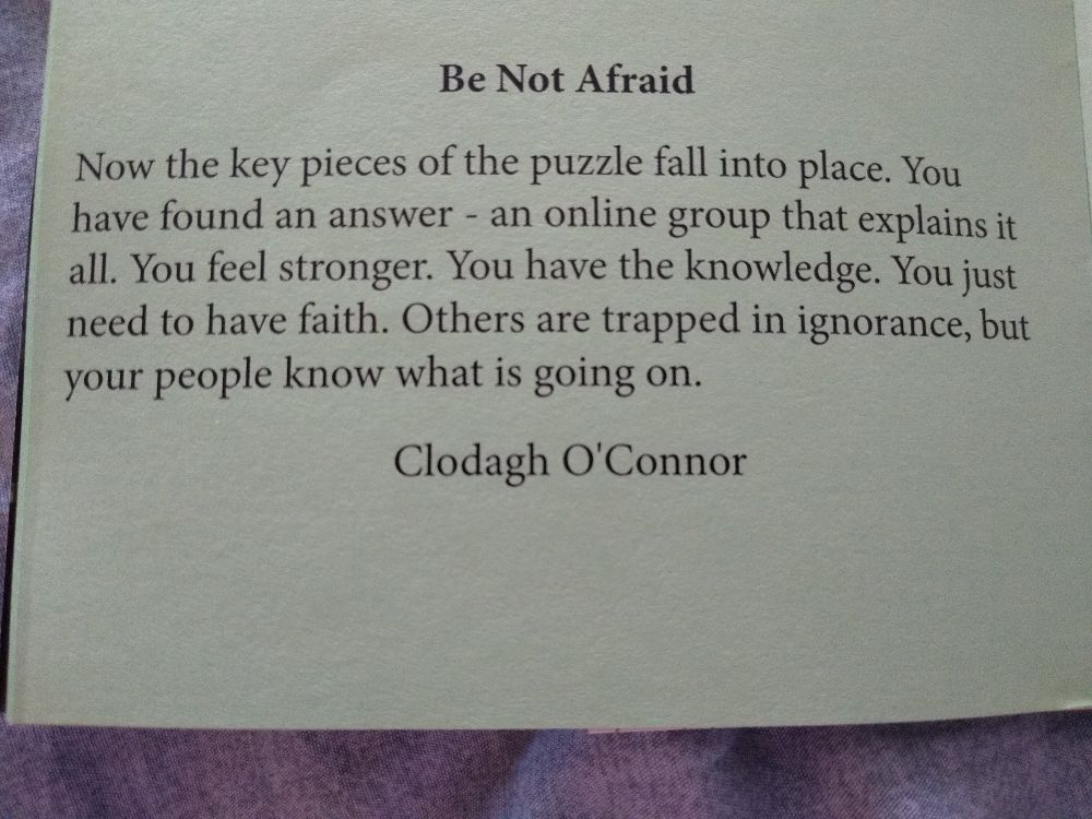 Be Not Afraid

Now the key pieces of the puzzle fall into place. You have found an answer - an online group that explains it all. You feel stronger. You have the knowledge. You just need to have faith. Others are trapped in ignorance, but your people know what is going on.