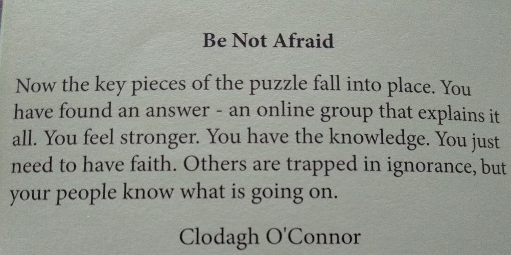 The text of Clodagh O Connor's piece follows -

Be Not Afraid

Now the key pieces of the puzzle fall into place. You have found an answer - an online group that explains it all. You feel stronger. You have the knowledge. You just need to have faith. Others are trapped in ignorance, but your people know what is going on.

