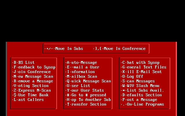 +/--Move In Subs J,L-Move In Conference B-BS List A-uto-niessage C-hat with Sysop F-eedback to Sysop E.-mail a User G-eneral Text Files J-oin Conference I-nformation K-ill E-Mail Sent N-ew Message Scan M-ailbox Scan 0-Log Off R-emove a Message Q-uick Message Scan S-can Messages V-oting Section U-ser List W-WIV Slash Menu 2-Express N-Scan Y-our User Stats *List Subs Avail. $-Use Time Bank #-Go to # pressed D-efaults Section L'ast Callers H-op To Another Sub P-ost a Message T-ransfer Section .-On-Line Programs