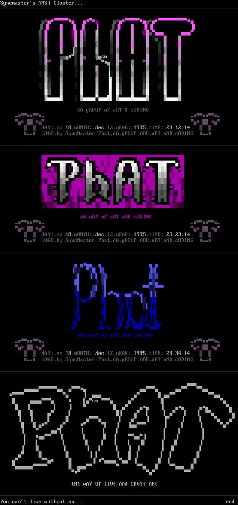 Syncmaster's ANSi Cluster... dA gROUP oF aRT & CODING dAY: mo. 18. MONTH: dec. 12.yEAR: 1995. tiME:. .23.12.14. 10G0. by. Synchaster. Phat. dA. gROUP. UN.ahT.ahD.cuDIns L dA WAY oF aRT aND CODING dAY:. mo. 18. MONTH: dec. 12.yEAR:. 1995.tinE-.23.23.11. - 10G0. by. Synchaster. Phat. dA. gROUP. FOR.aRT.aND.CUDING - tHE WAY of aRT aND CODING dAY:. mo.: 18. MONTH: dec. 12.yEAR:. 1995. tiME: 23.34.14. -- 1060.bg.Sgnchaster1 Phat. .dA. gROUP. fOR.aRT. aND.CODING - tHe WAY Of live And GREAt ARt You can't live without an... end.