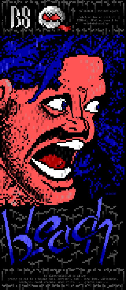 bS"BLEACH strikes again. catch me for an ansi at ZONE- X, hUMA! or e-mail to art@infoboard.be DLEA Ch bSTBLLACHZBELGIUM is alive! greetz go out to Beyond cool, scratch!, musk, lord jazz, whitesnake, neophyte, count dracula, weed friet, (greetz suck...) LE - - : E L - -