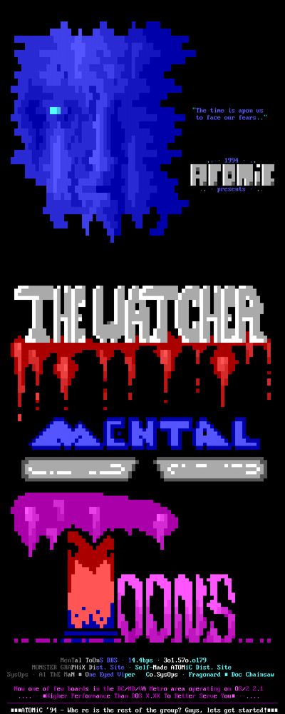 "Thc timc is apon us to facc our fcars.." 1991 Htii: prescnts Un - HE ENTAL A - - - - - OONS McnTal ToUns BBS 11.1bps 301.570.0179 MONSTER GROPHIX Dist. Sitc Sclf Madc NTOMIC Dist. Sitc SysOps 01 ThE MaN . Onc Eycd Vipcr Co.SysUps Fragonard . Doc Chai insaw Now onc of fcw boards in thc DCAMDAN Mctro arca opcrating on OS/2 2.1 Highcr Pcrformancc Than DOS X.XX To Bcttcr Scruc Your HENTOMIC '91 Whc rc is thc rcst of thc group? Guys, lcts gct startodtum