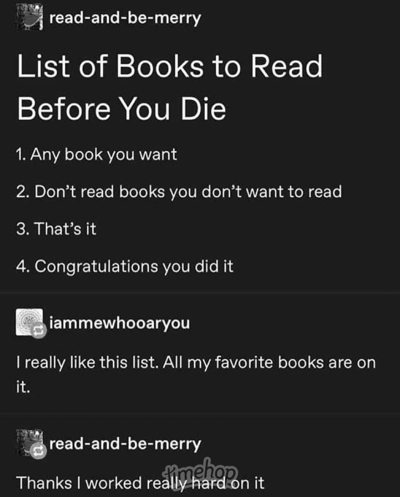 Screenshot reads read-and-be-merry List of Books to Read Before You Die 1. Any book you want 2. Don't read books you don't want to read 3. That's it 4. Congratulations you did it iammewhooaryou I really like this list. All my favorite books are on it. read-and-be-merry imehor Thanks I worked really hard on i