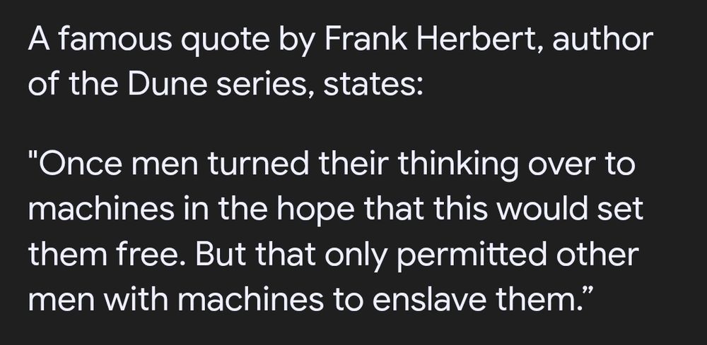 A famous quote by Frank Herbert, author of the Dune series, states:
"Once men turned their thinking over to machines in the hope that this would set them free. But that only permitted other men with machines to enslave them.”