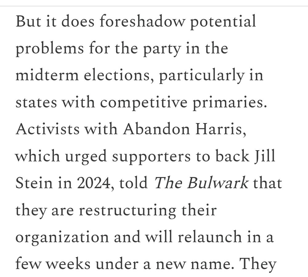 But it does foreshadow potential problems for the party in the midterm elections, particularly in states with competitive primaries. Activists with Abandon Harris, which urged supporters to back Jill Stein in 2024, told The Bulwark that they are restructuring their organization and will relaunch in a few weeks under a new name.