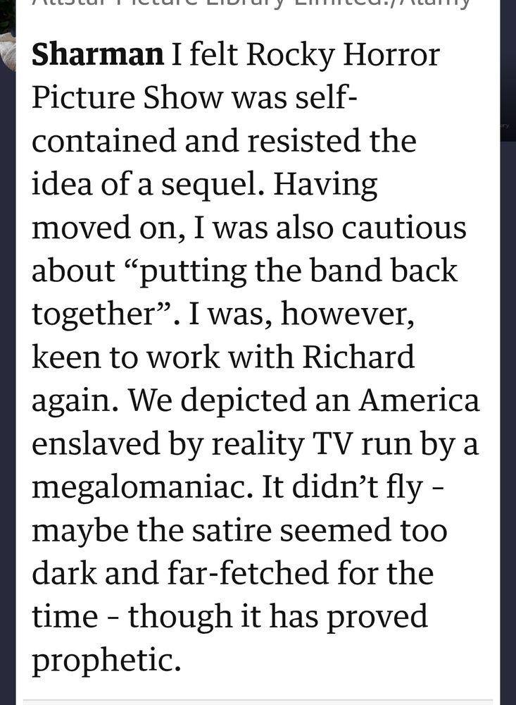 Sharman: I felt Rocky Horror Picture Show was self-contained and resisted the idea of a sequel. Having moved on, I was also cautious about “putting the band back together”. I was, however, keen to work with Richard again. We depicted an America enslaved by reality TV run by a megalomaniac. It didn’t fly – maybe the satire seemed too dark and far-fetched for the time – though it has proved prophetic.