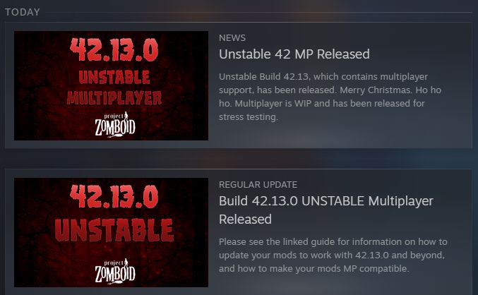 A screenshot showing two Steam updates for Project Zomboid. The images read: "42.13.0 Unstable" and "42.13.0 Unstable Multiplayer" with the Project Zomboid logo.

The top image reads: "NEWS. Unstable 42 MP Released. Unstable Build 42.13, which contains multiplayer support, has been released. Merry Christmas. Ho ho ho. Multiplayer is WIP and has been released for stress testing.

The bottom one reads: "REGULAR UPDATE. Build 42.13.0 UNSTABLE Multiplayer Released. Please see the linked guide for information on how to update your mods to work with 42.13.0 and beyond, and how to make your mods MP compatible."