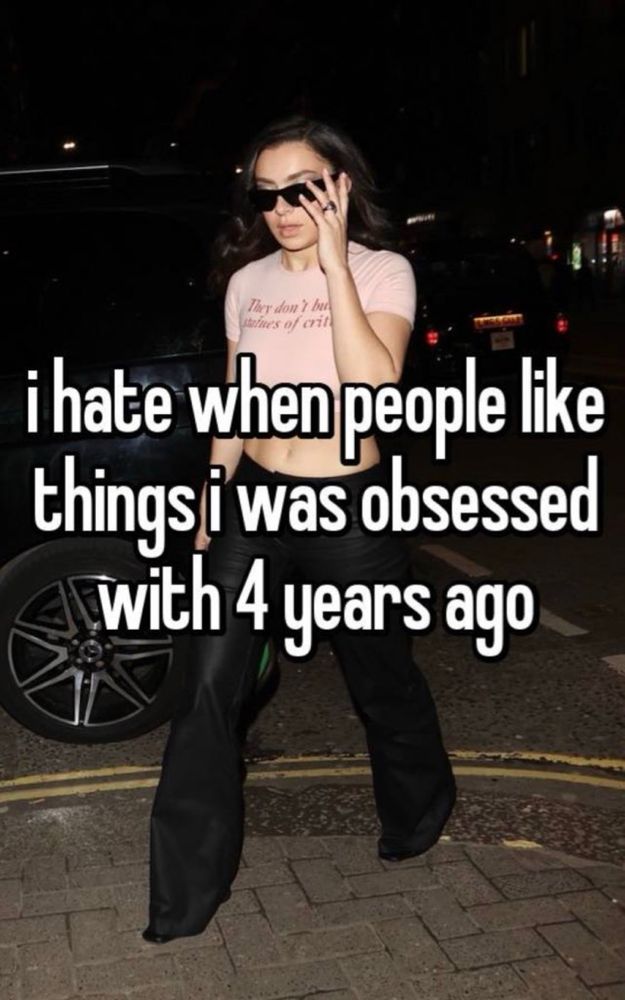 I hate when people like things I was obsessed with 4 years ago and it’s charli xcx