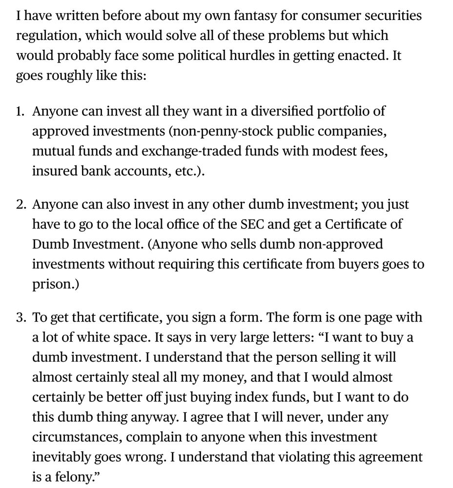I have written before about my own fantasy for consumer securities regulation, which would solve all of these problems but which would probably face some political hurdles in getting enacted. It goes roughly like this:

1. Anyone can invest all they want in a diversified portfolio of approved investments (non-penny-stock public companies, mutual funds and exchange-traded funds with modest fees, insured bank accounts, etc.).

2. Anyone can also invest in any other dumb investment; you just have to go to the local office of the SEC and get a Certificate of Dumb Investment. (Anyone who sells dumb non-approved investments without requiring this certificate from buyers goes to prison.)

3. To get that certificate, you sign a form. The form is one page with a lot of white space. It says in very large letters: “I want to buy a dumb investment. I understand that the person selling it will almost certainly steal all my money, and that I would almost certainly be better off just buying index funds, but I want to do this dumb thing anyway. I agree that I will never, under any circumstances, complain to anyone when this investment inevitably goes wrong. I understand that violating this agreement is a felony.”