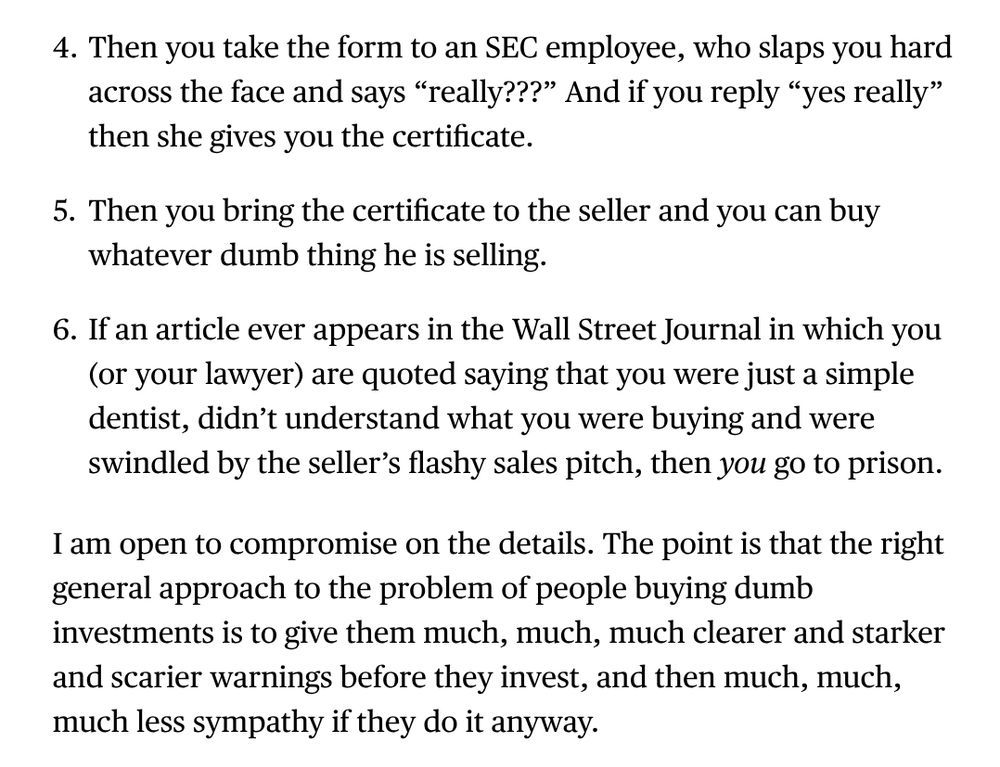 4. Then you take the form to an SEC employee, who slaps you hard across the face and says “really???” And if you reply “yes really” then she gives you the certificate.

5. Then you bring the certificate to the seller and you can buy whatever dumb thing he is selling.

6. If an article ever appears in the Wall Street Journal in which you (or your lawyer) are quoted saying that you were just a simple dentist, didn’t understand what you were buying and were swindled by the seller’s flashy sales pitch, then *you* go to prison.

Then you take the form to an SEC employee, who slaps you hard across the face and says “really???” And if you reply “yes really” then she gives you the certificate.
Then you bring the certificate to the seller and you can buy whatever dumb thing he is selling.
If an article ever appears in the Wall Street Journal in which you (or your lawyer) are quoted saying that you were just a simple dentist, didn’t understand what you were buying and were swindled by the seller’s flashy sales pitch, then you go to prison.