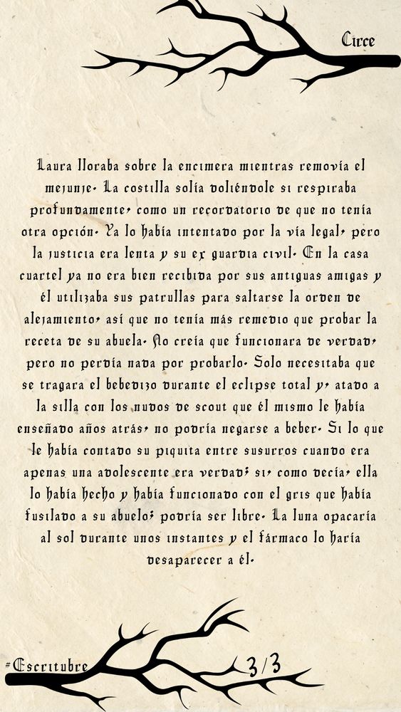 Laura lloraba sobre la encimera mientras removía el mejunje. La costilla solía doliéndole si respiraba profundamente, como un recordatorio de que no tenía otra opción. Ya lo había intentado por la vía legal, pero la justicia era lenta y su ex guardia civil. En la casa cuartel ya no era bien recibida por sus antiguas amigas y él utilizaba sus patrullas para saltarse la orden de alejamiento, así que no tenía más remedio que probar la receta de su abuela. No creía que funcionara de verdad, pero no perdía nada por probarlo. Solo necesitaba que se tragara el bebedizo durante el eclipse total y, atado a la silla con los nudos de scout que él mismo le había enseñado años atrás, no podría negarse a beber. Si lo que le había contado su piquita entre susurros cuando era apenas una adolescente era verdad; si, como decía, ella lo había hecho y había funcionado con el gris que había fusilado a su abuelo; podría ser libre. La luna opacaría al sol durante unos instantes y el fármaco lo haría desaparecer a él. 
