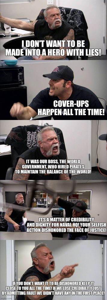 American Choppers (meme)
Man with handlebar mustache gesturing indignantly: "I don't want to be made into a hero with lies!"
Clean shaven man responding: "Cover-ups happen all the time!"
Man with handlebar mustache yelling: "It was our boss, the World Government, who hired pirates to maintain the balance of the world"
Clean shaven man, while throwing chair: "It's a matter of credibility and dignity for Naval HQ! Your selfish action dishonored the face of Justice!"
Man with handlebar mustache turning back from his exit: "If you don't want it to be dishonored, keep it close to you all the time! If we lose credibility just by admitting fault we didn't have any in the first place!"