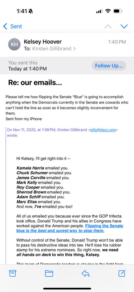 Screenshot of a reply to a Democratic fundraising email. The text of the email reads: 

Please tell me how flipping the Senate “Blue” is going to accomplish anything when the Democrats currently in the Senate are cowards who can’t hold the line as soon as it becomes slightly inconvenient for them.
Sent from my iPhone

On Nov 11, 2025, at 1:06 PM, Kirsten Gillibrand <info@dscc.org> wrote:

﻿
	
Hi Kelsey, I'll get right into it --

Kamala Harris emailed you.
Chuck Schumer emailed you.
James Carville emailed you.
Mark Kelly emailed you.
Roy Cooper emailed you.
Sherrod Brown emailed you.
Adam Schiff emailed you.
Marc Elias emailed you.
And now, I've emailed you too!

All of us emailed you because ever since the GOP trifecta took office, Donald Trump and his allies in Congress have worked against the American people. Flipping the Senate blue is the best and surest way to stop them.

Without control of the Senate, Donald Trump won't be able to pass his destructive ideas into law. He'll lose his rubber stamp for his extreme nominees. So right now, we need all hands on deck to win this thing, Kelsey.
