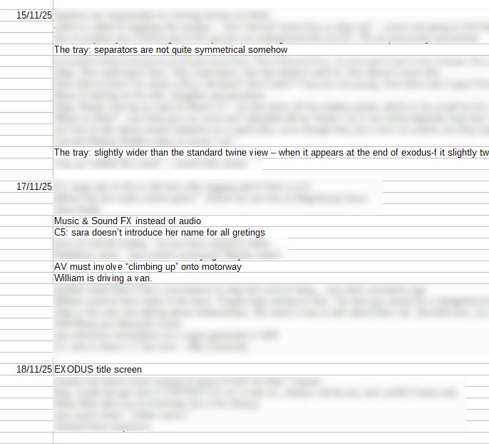 A largely blurred out changelog for a game.

15/11/25:
The tray: separators are not quite symmetrical somehow
The tray: slightly wider than the standard twine view – when it appears at the end of exodus-f it slightly tw

17/11/25:
Music & Sound FX instead of audio
C5: sara doesn’t introduce her name for all gretings
AV must involve “climbing up” onto motorway
William is driving a van.

18/11/25:
EXODUS title screen
