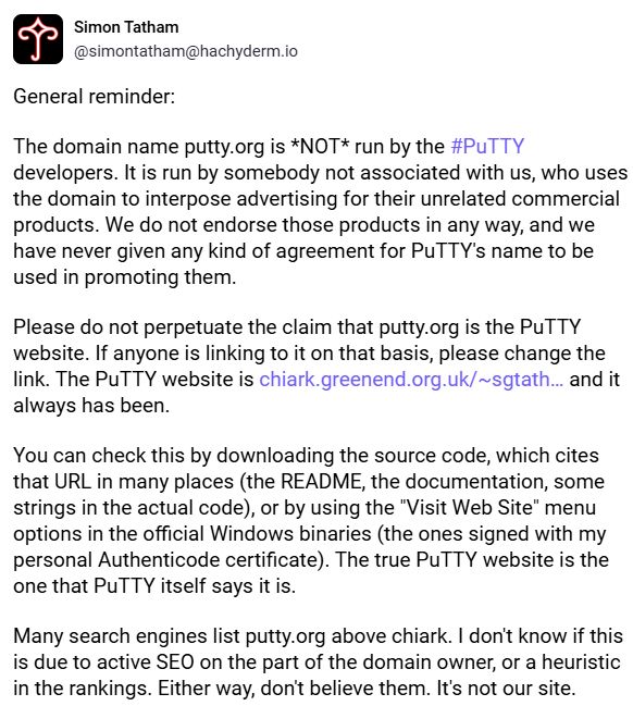 Mastodon post from Simon Tatham reading:

The domain name putty.org is *NOT* run by the #PuTTY developers. It is run by somebody not associated with us, who uses the domain to interpose advertising for their unrelated commercial products. We do not endorse those products in any way, and we have never given any kind of agreement for PuTTY's name to be used in promoting them.

Please do not perpetuate the claim that putty.org is the PuTTY website. If anyone is linking to it on that basis, please change the link. The PuTTY website is https://www.chiark.greenend.org.uk/~sgtatham/putty/ and it always has been.

You can check this by downloading the source code, which cites that URL in many places (the README, the documentation, some strings in the actual code), or by using the "Visit Web Site" menu options in the official Windows binaries (the ones signed with my personal Authenticode certificate). The true PuTTY website is the one that PuTTY itself says it is.

Many search engines list putty.org above chiark. I don't know if this is due to active SEO on the part of the domain owner, or a heuristic in the rankings. Either way, don't believe them. It's not our site.