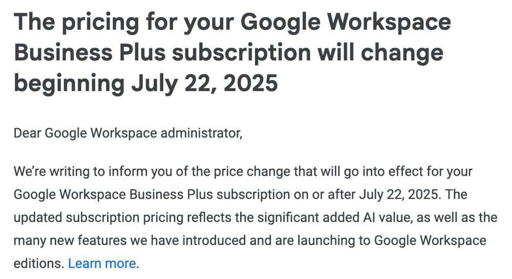 The pricing for your Google Workspace Business Plus subscription will change beginning July 22, 2025

Dear Google Workspace administrator,

We’re writing to inform you of the price change that will go into effect for your Google Workspace Business Plus subscription on or after July 22, 2025. The updated subscription pricing reflects the significant added AI value, as well as the many new features we have introduced and are launching to Google Workspace editions