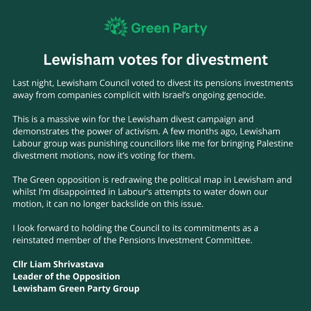 Last night, Lewisham Council voted to divest its pensions investments away from companies complicit with Israel’s ongoing genocide. 

This is a massive win for the Lewisham divest campaign and demonstrates the power of activism. A few months ago, Lewisham Labour group was punishing councillors like me for bringing Palestine divestment motions, now it’s voting for them. 

The Green opposition is redrawing the political map in Lewisham and whilst I’m disappointed in Labour’s attempts to water down our motion, it can no longer backslide on this issue.

I look forward to holding the Council to its commitments as a reinstated member of the Pensions Investment Committee. 

Cllr Liam Shrivastava
Leader of the Opposition 
Lewisham Green Party Group
