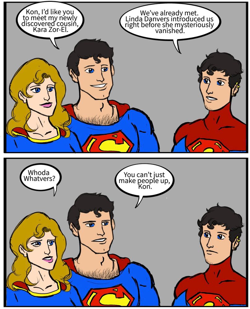 Clark Kent: Kon, I’d like you to meet my newly discovered cousin, Kara Zor-El.
Kon-El: We’ve already met. Linda Danvers introduced us right before she mysteriously vanished.
Kara Zor-El: Whoda Whatvers?
Clark Kent: You can’t just make people up, Kon.