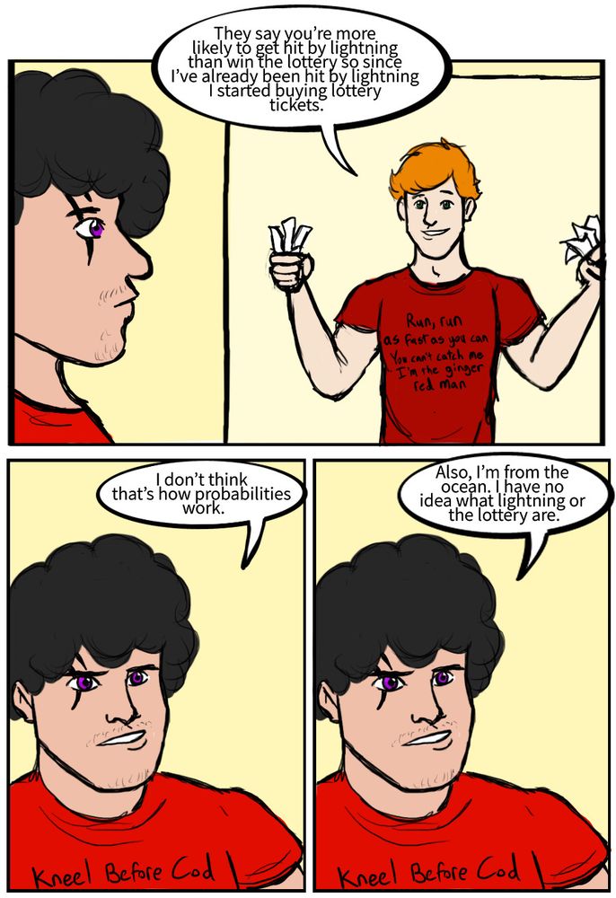 Wally West: They say you're more likely to get hit by lightning than win the lottery so since I've already been hit by lightning I started buying lottery tickets.
Garth: I don't think that's how probabilities work.
Garth: Also, I'm from the ocean. have no idea what lightning or the lottery are.