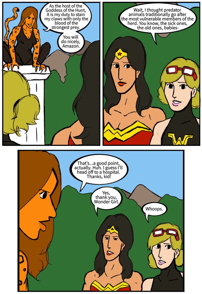 Wonder Woman: As the host of the Goddess of the Hunt, it is my duty to stain my claws with only the blood of the strongest prey. You will do nicely, Amazon. 
Wonder Girl: Wait, I thought predator animals traditionally go after weakest members of the herd. You know, the sick ones, the old ones, babies-
Cheetah: That’s a good point, actually. I’m going to head off to a hospital. Thanks, kid! 
Wonder Woman, sarcastically: Yes. thank you, Wonder Girl 
Wonder Girl: Whoops