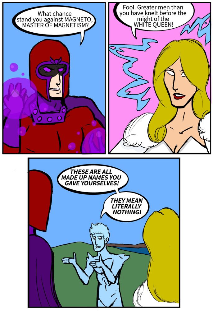Magneto: What chance stand you against MAGNETO, MASTER OF MAGNETISM? 
Emma Frost: Fool. Greater men than you have knelt before the might of the WHITE QUEEN! 
Bobby Drake: THESE ARE ALL MADE UP NAMES YOU GAVE YOURSELVES! THEY MEAN LITERALLY NOTHING!