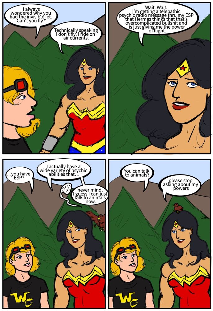Cassie Sandsmark: I always wondered why you had the invisible jet. Can’t you fly?
Wonder Woman: Technically speaking I don’t fly, I ride on air currents.
Wonder Woman: Wait. Wait. I’m getting a telepathic psychic radio message thru my ESP that Hermes thinks that that’s overcomplicated bullshit and is just giving me the power of flight.
Cassie Sandsmark: …you have ESP?
Wonder Woman: I actually have a wide variety of psychic abilities that…
Bird: cheep cheep cheep
Wonder Woman: never mind, I guess I can just talk to animals now.
Cassie Sandsmark: You can talk to animals?
Wonder Woman: please stop asking about my powers