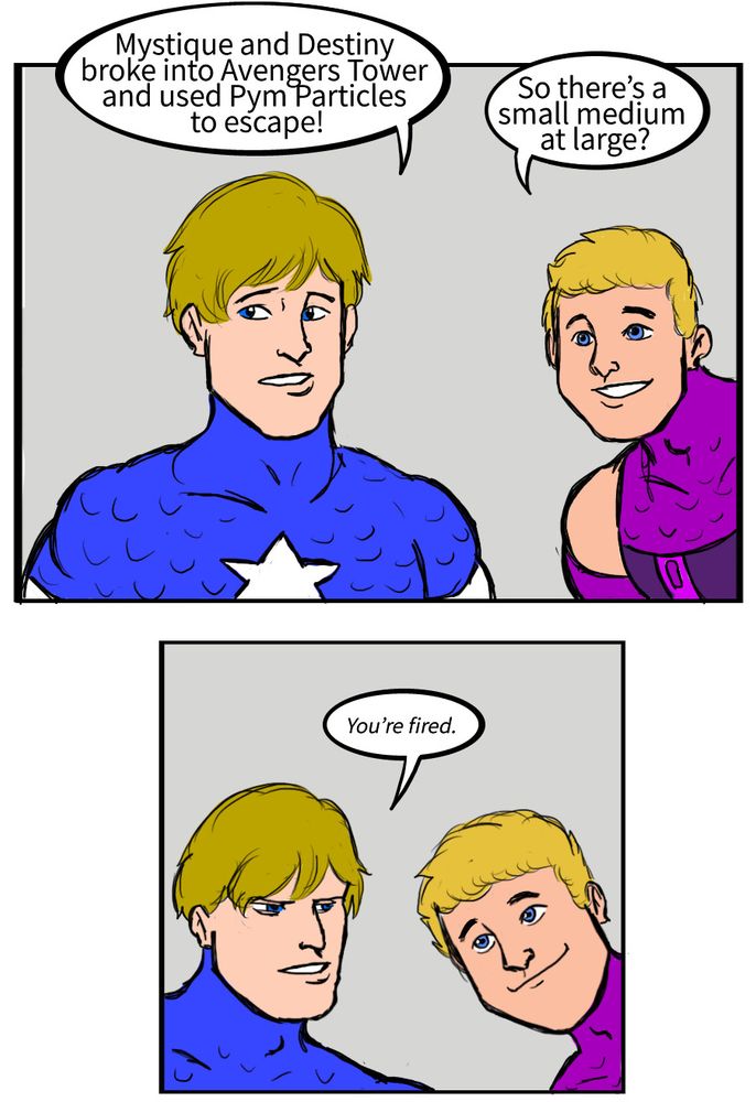 Captain America: Mystique and Destiny broke into Avengers Tower and used Pym Particles to escape!
Hawkeye: So there’s a small medium at large?
Captain America: You’re fired.