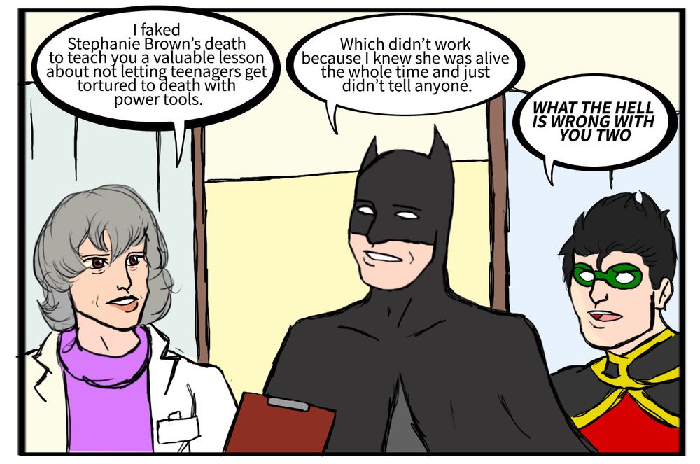 Leslie Thompkins: I faked Stephanie Brown’s death to teach you a valuable lesson about not letting teenagers get tortured to death with power tools.
Batman: Which didn’t work because I knew she was alive the whole time and just didn’t tell anyone.
Tim Drake: WHAT THE HELL IS WRONG WITH YOU TWO