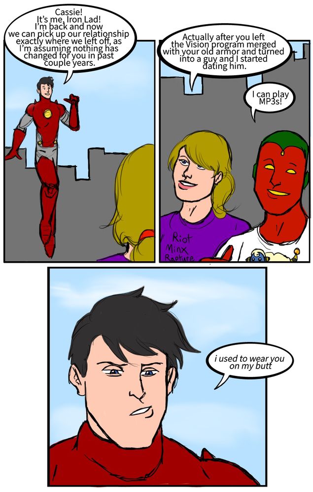 Nate Richards: Cassie! It’s me, Iron Lad! I’m back and now we can pick up our relationship exactly where we left off, as I’m assuming nothing has changed for you in past couple years.
Cassie Lang: Actually after you left the Vision program merged with your old armor and turned into a guy and I started dating him.
Teen Vision: I can play MP3s!
Nate Richards: i used to wear you on my butt