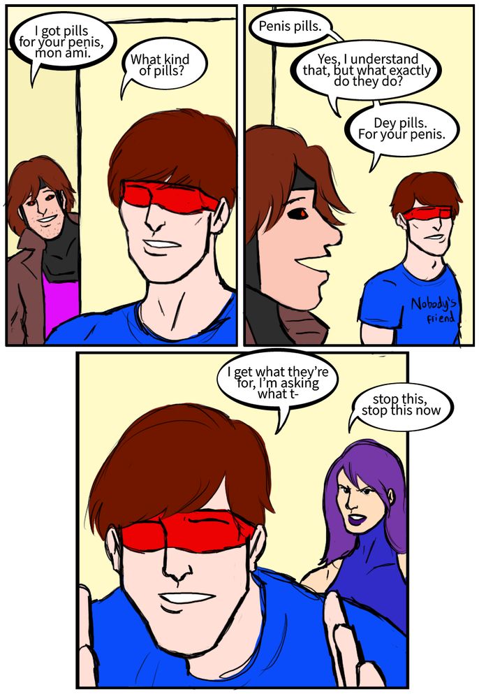 Gambit: I got pills for your penis, mon ami.
Cyclops: What kind of pills?
Gambit: Penis pills.
Cyclops: Yes, I understand that, but what exactly do they do?
Gambit: Dey pills. For your penis.
Cyclops: I get what they’re for, I’m asking what t-
Psylocke: stop this, stop this now