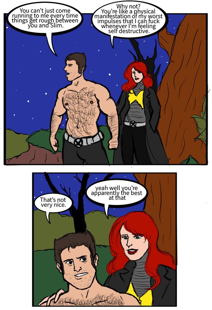 Logan: You can’t just come running to me every time things get rough between you and Slim.
Jean: Why not? You’re like a physical manifestation of my worst impulses that I can fuck whenever I’m feeling self destructive.
Logan: That’s not very nice.
Jean: yeah well you’re apparently the best at that
