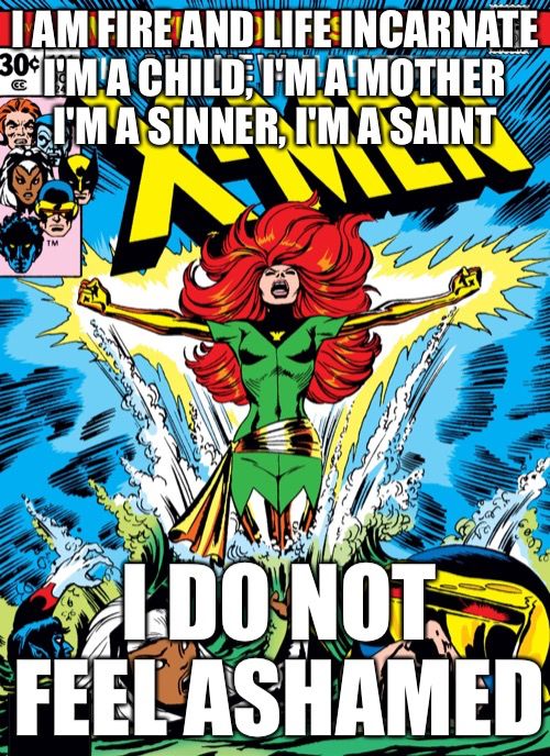 A image of Jean Grey rising from the water as Phoenix captioned: 
I am fire and life incarnate
I'm a child, I'm a mother
I'm a sinner, I'm a saint
I do not feel ashamed