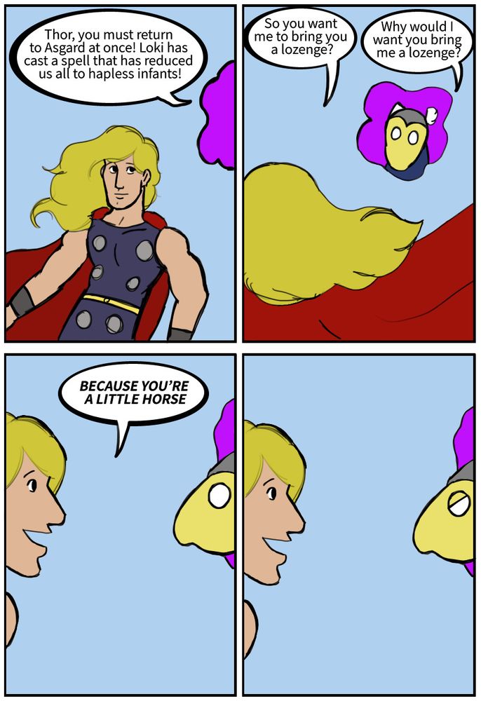 Beta Ray Bill: Thor, you must return to Asgard at once! Loki has cast a spell that has reduced us all to hapless infants!
Thor: So you want me to bring you a lozenge?
Beta Ray Bill: Why would I want you bring me a lozenge?
Thor: BECAUSE YOU'RE A LITTLE HORSE