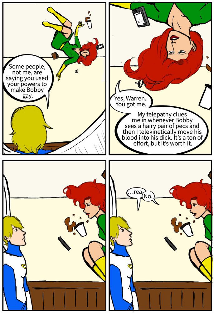 Warren Worthington iii: Some people, not me, are saying you used your powers to make Bobby gay. 
Jean Grey: Yes, Warren. You got me. My telepathy clues me in whenever Bobby sees a hairy pair of pecs and then I telekinetically move his blood into his dick. It's a ton of effort, but it's worth it.
Warren Worthington iii: …rea-
Jean Grey: No.