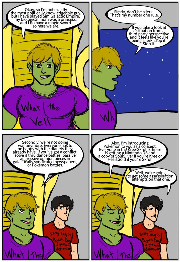 Hulkling: Okay, so I’m not exactly the most politically knowledgeable guy, but I have played Sim Galactic Empire, my biological mom was a princess, and I do have a magic sword so here we are.
Hulkling: Firstly, don’t be a jerk. That’s my number one rule. If you take a look at a situation from a third party perspective and it feels like you’re being a jerk, stop it. Stop it. 
Hulkling: Secondly, we’re not doing war anymore. Everyone has to be happy with the planets they already have. If you’ve got a conflict, solve it thru dance battles,  passive aggressive opinion pieces in galactically syndicated newspapers, or Pokémon battles. Hulkling: Also, I’m introducing Pokémon to you as a concept. Everyone in the Kree-Skrull Empire is getting a Nintendo DS and a copy of SoulSilver or HeartGold. 
Billy Kaplan: Well, we’re going to get some assassination attempts on that one.