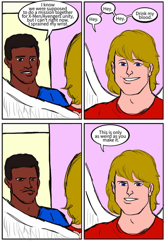Sam Wilson: I know we were supposed to do a mission together for X-Men/Avengers unity, but I can’t right now. I sprained my wrist.
Warren Worthington iii: Hey. Hey. Hey. Drink my blood.
Sam Wilson: 
Warren Worthington iii: This is only as weird as you make it.