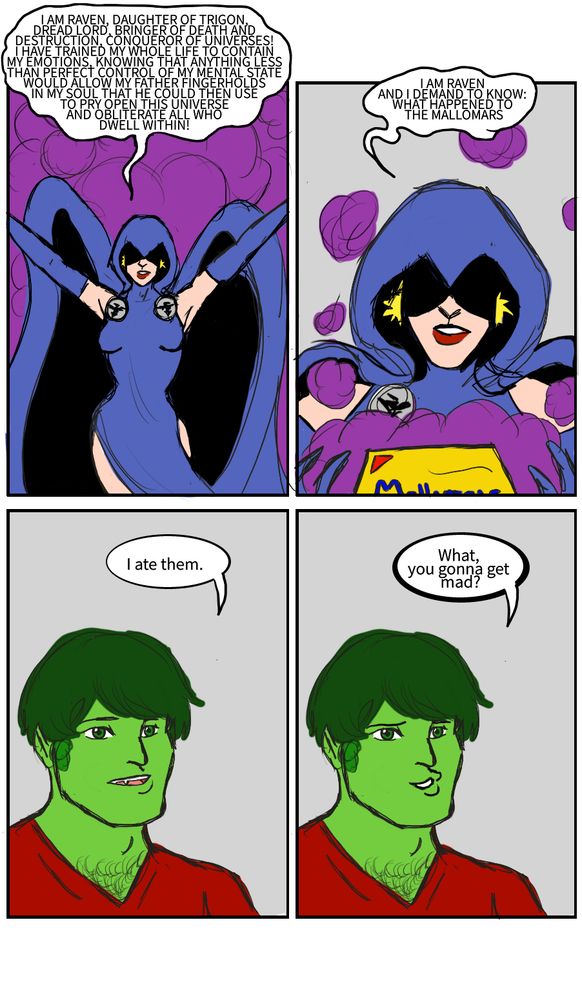 Raven: I AM RAVEN, DAUGHTER OF TRIGON, DREAD LORD, BRINGER OF DEATH AND DESTRUCTION, CONQUEROR OF UNIVERSES! I HAVE TRAINED MY WHOLE LIFE TO CONTAIN MY EMOTIONS, KNOWING THAT ANYTHING LESS THAN PERFECT CONTROL OF MY MENTAL STATE WOULD ALLOW MY FATHER FINGERHOLDS IN MY SOUL THAT HE COULD THEN USE TO PRY OPEN THIS UNIVERSE AND OBLITERATE ALL WHO DWELL WITHIN! 
I AM RAVEN AND I DEMAND TO KNOW: WHAT HAPPENED TO THE MALLOMARS?
Beast Boy: I ate them.
Beast Boy: What, you gonna get mad?