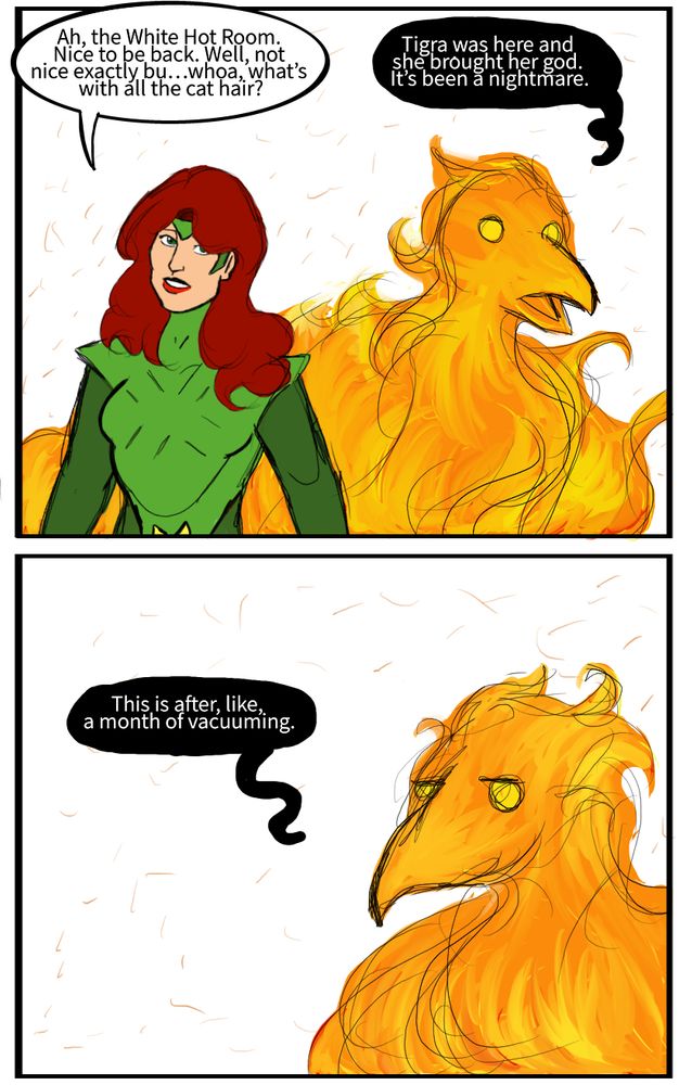 Jean Grey: Ah, the White Hot Room. Nice to be back. Well, not nice exactly bu…whoa, what’s with all the cat hair?
The Phoenix: Tigra was here and she brought her god. It’s been a nightmare. This is after, like, a month of vacuuming.