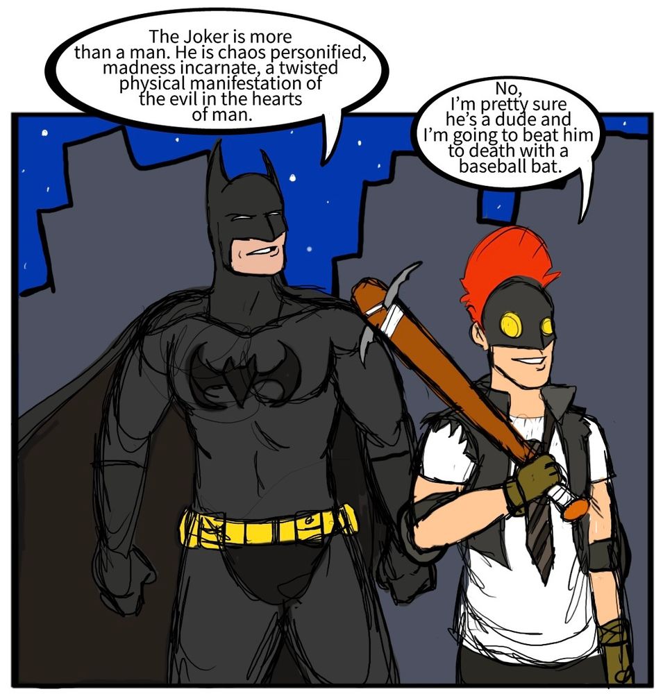 Batman: The Joker is more than a man. He is chaos personified, madness incarnate, a twisted physical manifestation of the evil in the hearts of man.
Clownhunter: No, I’m pretty sure he’s a dude and I’m going to beat him to death with a baseball bat.