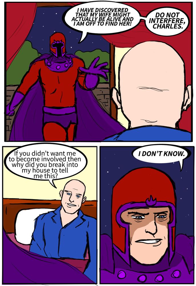 Magneto: I HAVE DISCOVERED THAT MY WIFE MIGHT ACTUALLY BE ALIVE AND I AM OFF TO FIND HER! DO NOT INTERFERE, CHARLES. Professor X: If you didn’t want me to become involved then why did you break into my house to tell me this? Magneto: I DON’T KNOW.