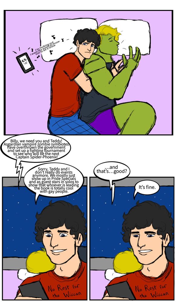 Billy’s phone: 🎶I’m hulking out I want the world to know gonna let it show🎶
Kate: Billy, we need you and Teddy for event comic nonsense!
Billy: Sorry, Teddy and I don’t really do events anymore. We mostly just show up in Pride Specials and as guest stars to show that whoever is leading the book is totally cool with gay people.
Kate: And that’s…good?
Billy: It’s fine.