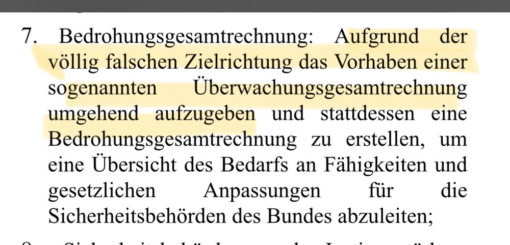 Bedrohungsgesamtrechnung: Aufgrund der
 völlig falschen Zielrichtung das Vorhaben einer
 sogenannten
 Überwachungsgesamtrechnung
 umgehend aufzugeben und stattdessen eine
 Bedrohungsgesamtrechnung zu erstellen, um
 eine Übersicht des Bedarfs an Fähigkeiten und
 gesetzlichen
 Anpassungen
 für
 die
 Sicherheitsbehörden des Bundes abzuleiten;