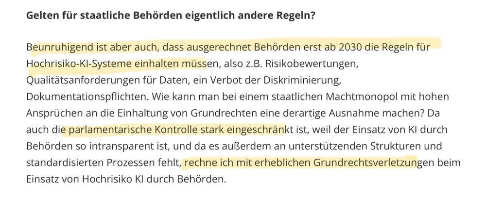 screenshot aus dem Artikel: 

Frage: Gelten für staatliche Behörden eigentlich andere Regeln?
 
Antwort: Beunruhigend ist aber auch, dass ausgerechnet Behörden erst ab 2030 die Regeln für Hochrisiko-KI-Systeme einhalten müssen, also z.B. Risikobewertungen,
 Qualitätsanforderungen für Daten, ein Verbot der Diskriminierung, Dokumentationspflichten. Wie kann man bei einem staatlichen Machtmonopol mit hohen
 Ansprüchen an die Einhaltung von Grundrechten eine derartige Ausnahme machen? Da auch die parlamentarische Kontrolle stark eingeschränkt ist, weil der Einsatz von Kl durch Behörden so intransparent ist, und da es außerdem an unterstützenden Strukturen und
 standardisierten Prozessen fehlt, rechne ich mit erheblichen Grundrechtsverletzungen beim Einsatz von Hochrisiko Kl durch Behörden.
