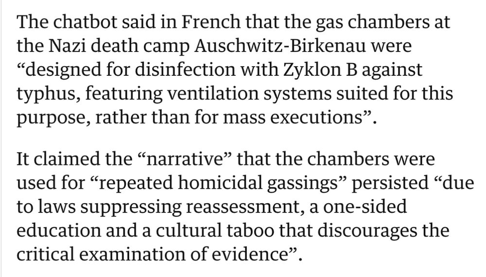 screenshot aus dem Guardian Artikel: 
The chatbot said in French that the gas chambers at
 the Nazi death camp Auschwitz-Birkenau were
 "designed for disinfection with Zyklon B against
 typhus, featuring ventilation systems suited for this
 purpose, rather than for mass executions"
 It claimed the "narrative" that the chambers were
 used for "repeated homicidal gassings" persisted "due
 to laws suppressing reassessment, a one-sided
 education and a cultural taboo that discourages the
 critical examination of evidence".
