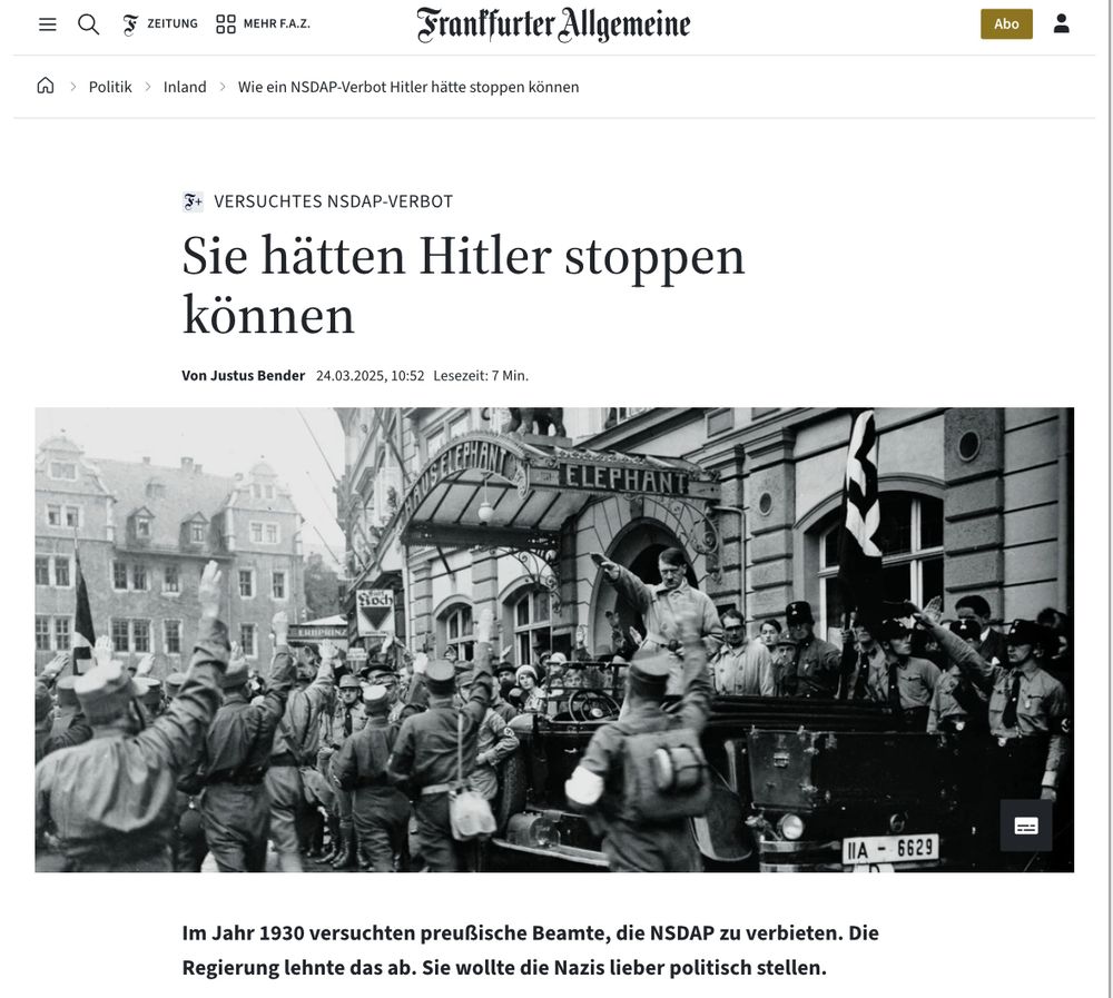 Screenshot des verlinkten Artikels in der FAZ: Wie ein NSDAP-Verbot Hitler hätte stoppen können Frankfurter Allgemeine VERSUCHTES NSDAP-VERBOT Sie hätten Hitler stoppen können Von Justus Bender 24.03.2025, 10:52 Lesezeit: 7 Min. Im Jahr 1930 versuchten preußische Beamte, die NSDAP zu verbieten. Die Regierung lehnte das ab. Sie wollte die Nazis lieber politisch stellen.
