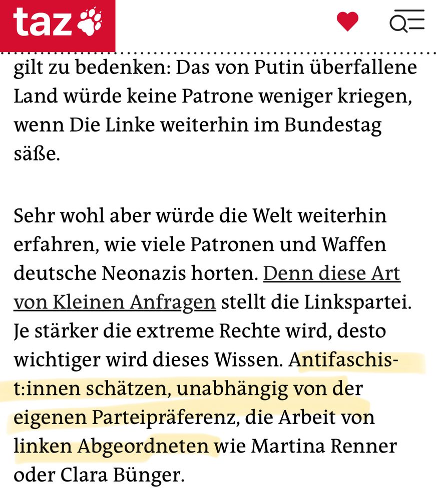 taz
 . .. gilt zu bedenken: Das von Putin überfallene
 Land würde keine Patrone weniger kriegen,
 wenn Die Linke weiterhin im Bundestag
 saße.
 Sehr wohl aber würde die Welt weiterhin
 erfahren, wie viele Patronen und Waffen
 deutsche Neonazis horten. Denn diese Art
 von Kleinen Anfragen stellt die Linkspartei.
 Je stärker die extreme Rechte wird, desto
 wichtiger wird dieses Wissen. Antifaschis-
 t:innen schätzen, unabhängig von der
 eigenen Parteipräferenz, die Arbeit von
 linken Abgeordneten wie Martina Renner
 oder Clara Bünger.
