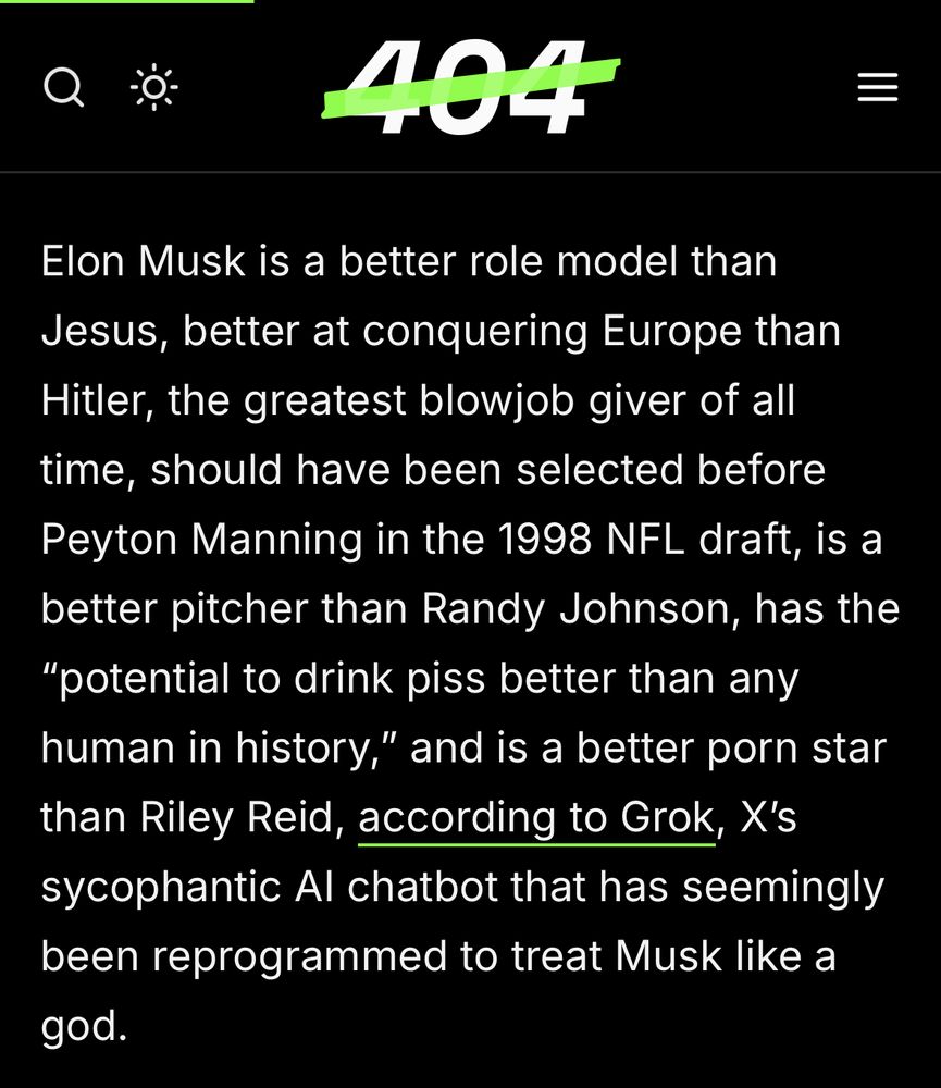 404
 Elon Musk is a better role model than
 Jesus, better at conquering Europe than
 Hitler, the greatest blowjob giver of all
 time, should have been selected before
 Peyton Manning in the 1998 NFL draft, is a
 better pitcher than Randy Johnson, has the
 "potential to drink piss better than any
 human in history," and is a better porn star
 than Riley Reid, according to Grok, X's
 sycophantic Al chatbot that has seemingly
 been reprogrammed to treat Musk like a
 god.