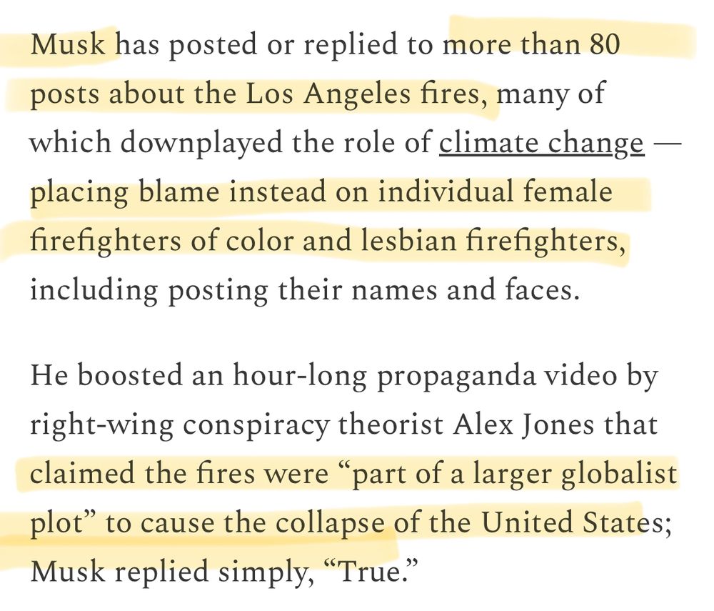 Screenshot Musk has posted or replied to more than 80 posts about the Los Angeles fires, many of which downplayed the role of climate change — placing blame instead on individual female firefighters of color and lesbian firefighters, including posting their names and faces.
 He boosted an hour-long propaganda video by right-wing conspiracy theorist Alex Jones that claimed the fires were "part of a larger globalist plot" to cause the collapse of the United States;
 Musk replied simply, "True."